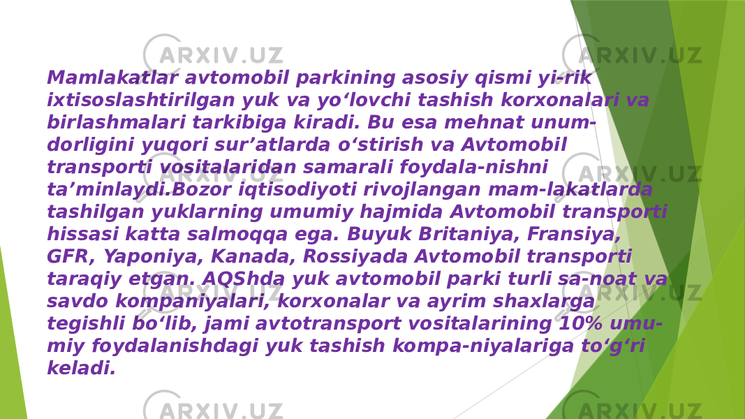 Mamlakatlar avtomobil parkining asosiy qismi yi-rik ixtisoslashtirilgan yuk va yo‘lovchi tashish korxonalari va birlashmalari tarkibiga kiradi. Bu esa mehnat unum- dorligini yuqori sur’atlarda o‘stirish va Avtomobil transporti vositalaridan samarali foydala-nishni ta’minlaydi.Bozor iqtisodiyoti rivojlangan mam-lakatlarda tashilgan yuklarning umumiy hajmida Avtomobil transporti hissasi katta salmoqqa ega. Buyuk Britaniya, Fransiya, GFR, Yaponiya, Kanada, Rossiyada Avtomobil transporti taraqiy etgan. AQShda yuk avtomobil parki turli sa-noat va savdo kompaniyalari, korxonalar va ayrim shaxlarga tegishli bo‘lib, jami avtotransport vositalarining 10% umu- miy foydalanishdagi yuk tashish kompa-niyalariga to‘g‘ri keladi. 