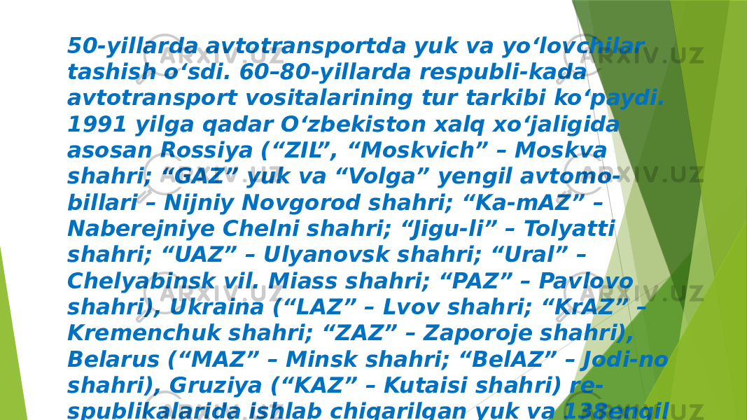 50-yillarda avtotransportda yuk va yo‘lovchilar tashish o‘sdi. 60–80-yillarda respubli-kada avtotransport vositalarining tur tarkibi ko‘paydi. 1991 yilga qadar O‘zbekiston xalq xo‘jaligida asosan Rossiya (“ZIL”, “Moskvich” – Moskva shahri; “GAZ” yuk va “Volga” yengil avtomo- billari – Nijniy Novgorod shahri; “Ka-mAZ” – Naberejniye Chelni shahri; “Jigu-li” – Tolyatti shahri; “UAZ” – Ulyanovsk shahri; “Ural” – Chelyabinsk vil. Miass shahri; “PAZ” – Pavlovo shahri), Ukraina (“LAZ” – Lvov shahri; “KrAZ” – Kremenchuk shahri; “ZAZ” – Zaporoje shahri), Belarus (“MAZ” – Minsk shahri; “BelAZ” – Jodi-no shahri), Gruziya (“KAZ” – Kutaisi shahri) re- spublikalarida ishlab chiqarilgan yuk va 138engil avtomobillari, avtobuslari ishla-tildi. 