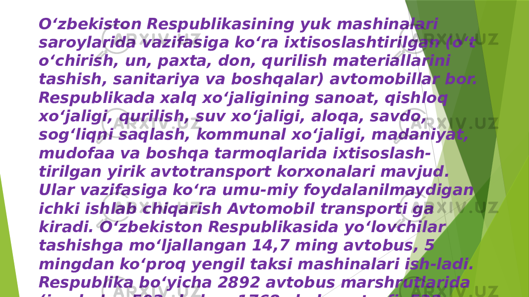 Oʻzbekiston Respublikasining yuk mashinalari saroylarida vazifasiga ko‘ra ixtisoslashtirilgan (o‘t o‘chirish, un, paxta, don, qurilish materiallarini tashish, sanitariya va boshqalar) avtomobillar bor. Respublikada xalq xo‘jaligining sanoat, qishloq xoʻjaligi, qurilish, suv xo‘jaligi, aloqa, savdo, sog‘liqni saqlash, kommunal xo‘jaligi, madaniyat, mudofaa va boshqa tarmoqlarida ixtisoslash- tirilgan yirik avtotransport korxonalari mavjud. Ular vazifasiga ko‘ra umu-miy foydalanilmaydigan ichki ishlab chiqarish Avtomobil transporti ga kiradi. Oʻzbekiston Respublikasida yo‘lovchilar tashishga mo‘ljallangan 14,7 ming avtobus, 5 mingdan ko‘proq yengil taksi mashinalari ish-ladi. Respublika bo‘yicha 2892 avtobus marshrutlarida (jumladan 593 shahar, 1768 shahar atrofi, 532 shaharlararo, 142 xalqaro) avtobuslar qatnadi. 