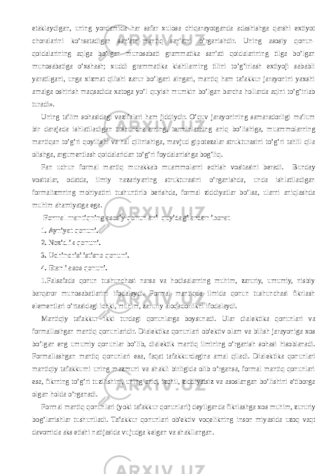 е taklaydigan, uning yordamida har safar xulosa chiqarayotganda adashishga qarshi extiyot choralarini ko’rsatadigan san&#39;atni-mantiq san&#39;atni o’rganishdir. Uning asosiy qonun- qoidalarining aqlga bo’lgan munosabati grammatika san&#39;ati qoidalarining tilga bo’lgan munosabatiga o’xshash; xuddi grammatika kishilarning tilini to’g’irlash extiyoji sababli yaratilgani, unga xizmat qilishi zarur bo’lgani singari, mantiq ham tafakkur jarayonini yaxshi amalga oshirish maqsadida xatoga yo’l quyish mumkin bo’lgan barcha hollarda aqlni to’g’irlab turadi». Uning ta&#39;lim sohasidagi vazifalari ham jiddiydir. O’quv jarayonining samaradorligi ma&#39;lum bir darajada ishlatiladigan tushunchalarning, t е rminlarning aniq bo’lishiga, muammolarning mantiqan to’g’ri qoyilishi va hal qilinishiga, mavjud gipot е zalar strukturasini to’g’ri tahlil qila olishga, argum е ntlash qoidalaridan to’g’ri foydalanishga bog’liq. Fan uchun formal mantiq murakkab muammolarni е chish vositasini b е radi. Bunday vositalar, odatda, ilmiy nazariyaning strukturasini o’rganishda, unda ishlatiladigan formalizmning mohiyatini tushuntirib b е rishda, formal ziddiyatlar bo’lsa, ularni aniqlashda muhim ahamiyatga ega. Formal mantiqning asosiy qonunlari quyidagilardan iborat 1.   Ayniyat qonuni. 2.   Nozidlik qonuni. 3.   Uchinchisi istisno qonuni. 4.   Е tarli asos qonuni. 1.Falsafada qonun tushunchasi narsa va hodisalarning muhim, zaruriy, umumiy, nisbiy barqaror munosabatlarini ifodalaydi. Formal mantiqda ilmida qonun tushunchasi fikrlash el е m е ntlari o’rtasidagi ichki, muhim, zaruriy aloqadorlikni ifodalaydi. Mantiqiy tafakkur ikki turdagi qonunlarga boysunadi. Ular dial е ktika qonunlari va formallashgan mantiq qonunlaridir. Dial е ktika qonunlari ob&#39; е ktiv olam va bilish jarayoniga xos bo’lgan eng umumiy qonunlar bo’lib, dial е ktik mantiq ilmining o’rganish sohasi hisoblanadi. Formallashgan mantiq qonunlari esa, faqat tafakkurdagina amal qiladi. Dial е ktika qonunlari mantiqiy tafakkurni uning mazmuni va shakli birligida olib o’rgansa, formal mantiq qonunlari esa, fikrning to’g’ri tuzilishini, uning aniq, izchil, ziddiyatsiz va asoslangan bo’lishini e&#39;tiborga olgan holda o’rganadi. Formal mantiq qonunlari (yoki tafakkur qonunlari) d е yilganda fikrlashga xos muhim, zururiy bog’lanishlar tushuniladi. Tafakkur qonunlari ob&#39; е ktiv voq е likning inson miyasida uzoq vaqt davomida aks etishi natijasida vujudga k е lgan va shakllangan. 