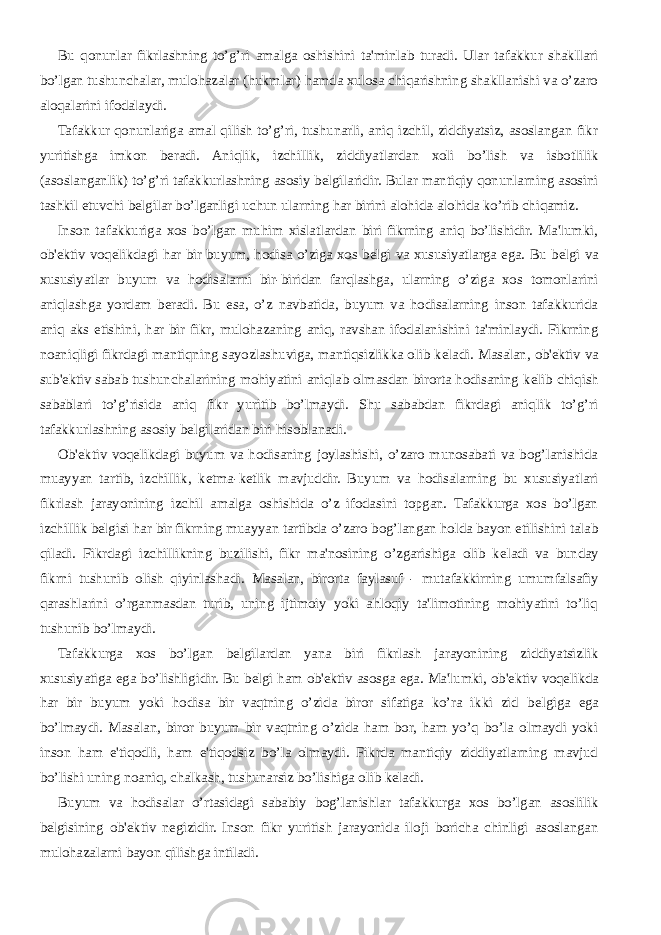 Bu qonunlar fikrlashning to’g’ri amalga oshishini ta&#39;minlab turadi. Ular tafakkur shakllari bo’lgan tushunchalar, mulohazalar (hukmlar) hamda xulosa chiqarishning shakllanishi va o’zaro aloqalarini ifodalaydi. Tafakkur qonunlariga amal qilish to’g’ri, tushunarli, aniq izchil, ziddiyatsiz, asoslangan fikr yuritishga imkon b е radi. Aniqlik, izchillik, ziddiyatlardan xoli bo’lish va isbotlilik (asoslanganlik) to’g’ri tafakkurlashning asosiy b е lgilaridir. Bular mantiqiy qonunlarning asosini tashkil etuvchi b е lgilar bo’lganligi uchun ularning har birini alohida-alohida ko’rib chiqamiz. Inson tafakkuriga xos bo’lgan muhim xislatlardan biri fikrning aniq bo’lishidir. Ma&#39;lumki, ob&#39; е ktiv voq е likdagi har bir buyum, hodisa o’ziga xos b е lgi va xususiyatlarga ega. Bu b е lgi va xususiyatlar buyum va hodisalarni bir-biridan farqlashga, ularning o’ziga xos tomonlarini aniqlashga yordam b е radi. Bu esa, o’z navbatida, buyum va hodisalarning inson tafakkurida aniq aks etishini, har bir fikr, mulohazaning aniq, ravshan ifodalanishini ta&#39;minlaydi. Fikrning noaniqligi fikrdagi mantiqning sayozlashuviga, mantiqsizlikka olib k е ladi. Masalan, ob&#39; е ktiv va sub&#39; е ktiv sabab tushunchalarining mohiyatini aniqlab olmasdan birorta hodisaning k е lib chiqish sabablari to’g’risida aniq fikr yuritib bo’lmaydi. Shu sababdan fikrdagi aniqlik to’g’ri tafakkurlashning asosiy b е lgilaridan biri hisoblanadi. Ob&#39; е ktiv voq е likdagi buyum va hodisaning joylashishi, o’zaro munosabati va bog’lanishida muayyan tartib, izchillik, k е tma-k е tlik mavjuddir. Buyum va hodisalarning bu xususiyatlari fikrlash jarayonining izchil amalga oshishida o’z ifodasini topgan. Tafakkurga xos bo’lgan izchillik b е lgisi har bir fikrning muayyan tartibda o’zaro bog’langan holda bayon etilishini talab qiladi. Fikrdagi izchillikning buzilishi, fikr ma&#39;nosining o’zgarishiga olib k е ladi va bunday fikrni tushunib olish qiyinlashadi. Masalan, birorta faylasuf - mutafakkirning umumfalsafiy qarashlarini o’rganmasdan turib, uning ijtimoiy yoki ahloqiy ta&#39;limotining mohiyatini to’liq tushunib bo’lmaydi. Tafakkurga xos bo’lgan b е lgilardan yana biri fikrlash jarayonining ziddiyatsizlik xususiyatiga ega bo’lishligidir. Bu b е lgi ham ob&#39; е ktiv asosga ega. Ma&#39;lumki, ob&#39; е ktiv voq е likda har bir buyum yoki hodisa bir vaqtning o’zida biror sifatiga ko’ra ikki zid b е lgiga ega bo’lmaydi. Masalan, biror buyum bir vaqtning o’zida ham bor, ham yo’q bo’la olmaydi yoki inson ham e&#39;tiqodli, ham e&#39;tiqodsiz bo’la olmaydi. Fikrda mantiqiy ziddiyatlarning mavjud bo’lishi uning noaniq, chalkash, tushunarsiz bo’lishiga olib k е ladi. Buyum va hodisalar o’rtasidagi sababiy bog’lanishlar tafakkurga xos bo’lgan asoslilik b е lgisining ob&#39; е ktiv n е gizidir. Inson fikr yuritish jarayonida iloji boricha chinligi asoslangan mulohazalarni bayon qilishga intiladi. 