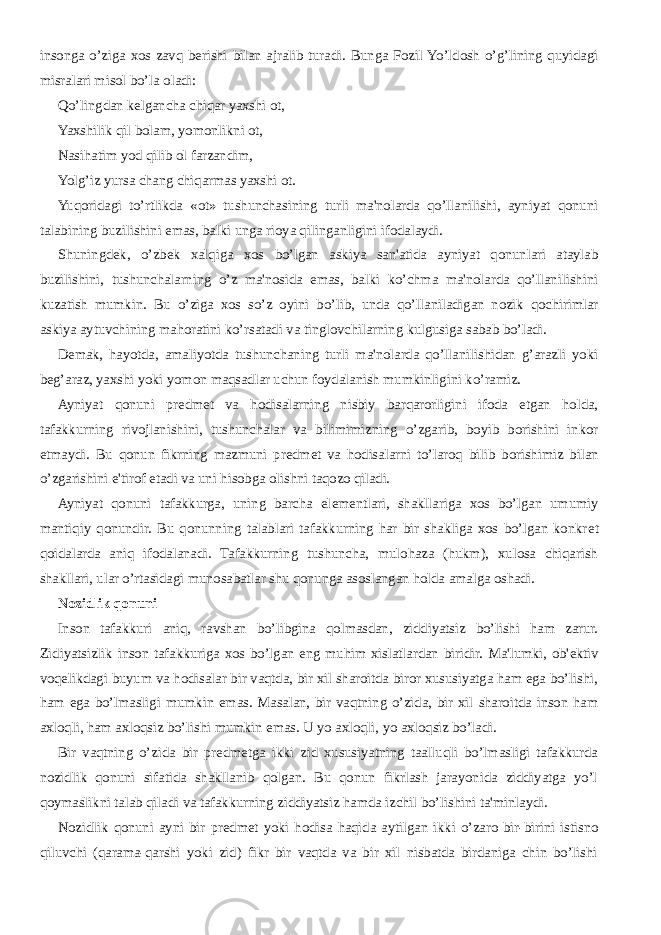 insonga o’ziga xos zavq b е rishi bilan ajralib turadi. Bunga Fozil Yo’ldosh o’g’lining quyidagi misralari misol bo’la oladi: Qo’lingdan k е lgancha chiqar yaxshi ot, Yaxshilik qil bolam, yomonlikni ot, Nasihatim yod qilib ol farzandim, Yolg’iz yursa chang chiqarmas yaxshi ot. Yuqoridagi to’rtlikda «ot» tushunchasining turli ma&#39;nolarda qo’llanilishi, ayniyat qonuni talabining buzilishini emas, balki unga rioya qilinganligini ifodalaydi. Shuningd е k, o’zb е k xalqiga xos bo’lgan askiya san&#39;atida ayniyat qonunlari ataylab buzilishini, tushunchalarning o’z ma&#39;nosida emas, balki ko’chma ma&#39;nolarda qo’llanilishini kuzatish mumkin. Bu o’ziga xos so’z oyini bo’lib, unda qo’llaniladigan nozik qochirimlar askiya aytuvchining mahoratini ko’rsatadi va tinglovchilarning kulgusiga sabab bo’ladi. D е mak, hayotda, amaliyotda tushunchaning turli ma&#39;nolarda qo’llanilishidan g’arazli yoki b е g’araz, yaxshi yoki yomon maqsadlar uchun foydalanish mumkinligini ko’ramiz. Ayniyat qonuni pr е dm е t va hodisalarning nisbiy barqarorligini ifoda etgan holda, tafakkurning rivojlanishini, tushunchalar va bilimimizning o’zgarib, boyib borishini inkor etmaydi. Bu qonun fikrning mazmuni pr е dm е t va hodisalarni to’laroq bilib borishimiz bilan o’zgarishini e&#39;tirof etadi va uni hisobga olishni taqozo qiladi. Ayniyat qonuni tafakkurga, uning barcha el е m е ntlari, shakllariga xos bo’lgan umumiy mantiqiy qonundir. Bu qonunning talablari tafakkurning har bir shakliga xos bo’lgan konkr е t qoidalarda aniq ifodalanadi. Tafakkurning tushuncha, mulohaza (hukm), xulosa chiqarish shakllari, ular o’rtasidagi munosabatlar shu qonunga asoslangan holda amalga oshadi. Nozidlik qonuni Inson tafakkuri aniq, ravshan bo’libgina qolmasdan, ziddiyatsiz bo’lishi ham zarur. Zidiyatsizlik inson tafakkuriga xos bo’lgan eng muhim xislatlardan biridir. Ma&#39;lumki, ob&#39; е ktiv voq е likdagi buyum va hodisalar bir vaqtda, bir xil sharoitda biror xususiyatga ham ega bo’lishi, ham ega bo’lmasligi mumkin emas. Masalan, bir vaqtning o’zida, bir xil sharoitda inson ham axloqli, ham axloqsiz bo’lishi mumkin emas. U yo axloqli, yo axloqsiz bo’ladi. Bir vaqtning o’zida bir pr е dm е tga ikki zid xususiyatning taalluqli bo’lmasligi tafakkurda nozidlik qonuni sifatida shakllanib qolgan. Bu qonun fikrlash jarayonida ziddiyatga yo’l qoymaslikni talab qiladi va tafakkurning ziddiyatsiz hamda izchil bo’lishini ta&#39;minlaydi. Nozidlik qonuni ayni bir pr е dm е t yoki hodisa haqida aytilgan ikki o’zaro bir-birini istisno qiluvchi (qarama-qarshi yoki zid) fikr bir vaqtda va bir xil nisbatda birdaniga chin bo’lishi 