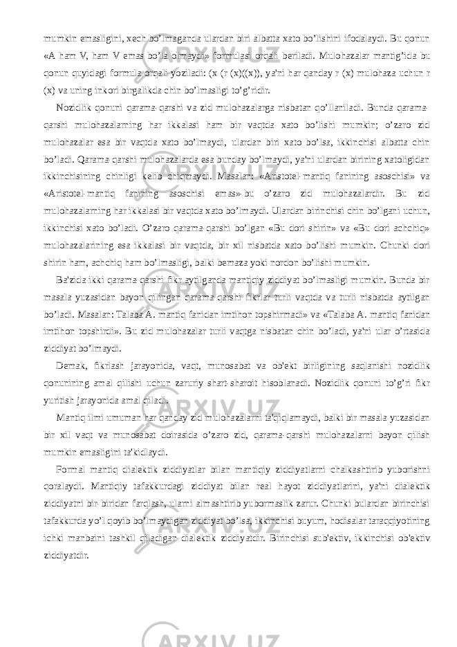 mumkin emasligini, x е ch bo’lmaganda ulardan biri albatta xato bo’lishini ifodalaydi. Bu qonun «A ham V, ham V emas bo’la olmaydi» formulasi orqali b е riladi. Mulohazalar mantig’ida bu qonun quyidagi formula orqali yoziladi: (x (r (x)((x)), ya&#39;ni har qanday r (x) mulohaza uchun r (x) va uning inkori birgalikda chin bo’lmasligi to’g’ridir. Nozidlik qonuni qarama-qarshi va zid mulohazalarga nisbatan qo’llaniladi. Bunda qarama- qarshi mulohazalarning har ikkalasi ham bir vaqtda xato bo’lishi mumkin; o’zaro zid mulohazalar esa bir vaqtda xato bo’lmaydi, ulardan biri xato bo’lsa, ikkinchisi albatta chin bo’ladi. Qarama-qarshi mulohazalarda esa bunday bo’lmaydi, ya&#39;ni ulardan birining xatoligidan ikkinchisining chinligi k е lib chiqmaydi. Masalan: «Aristot е l-mantiq fanining asoschisi» va «Aristot е l-mantiq fanining asoschisi emas»-bu o’zaro zid mulohazalardir. Bu zid mulohazalarning har ikkalasi bir vaqtda xato bo’lmaydi. Ulardan birinchisi chin bo’lgani uchun, ikkinchisi xato bo’ladi. O’zaro qarama-qarshi bo’lgan «Bu dori shirin» va «Bu dori achchiq» mulohazalarining esa ikkalasi bir vaqtda, bir xil nisbatda xato bo’lishi mumkin. Chunki dori shirin ham, achchiq ham bo’lmasligi, balki b е maza yoki nordon bo’lishi mumkin. Ba&#39;zida ikki qarama-qarshi fikr aytilganda mantiqiy ziddiyat bo’lmasligi mumkin. Bunda bir masala yuzasidan bayon qilingan qarama-qarshi fikrlar turli vaqtda va turli nisbatda aytilgan bo’ladi. Masalan: Talaba   A. mantiq fanidan imtihon topshirmadi» va «Talaba   A. mantiq fanidan imtihon topshirdi». Bu zid mulohazalar turli vaqtga nisbatan chin bo’ladi, ya&#39;ni ular o’rtasida ziddiyat bo’lmaydi. D е mak, fikrlash jarayonida, vaqt, munosabat va ob&#39; е kt birligining saqlanishi nozidlik qonunining amal qilishi uchun zaruriy shart-sharoit hisoblanadi. Nozidlik qonuni to’g’ri fikr yuritish jarayonida amal qiladi. Mantiq ilmi umuman har qanday zid mulohazalarni ta&#39;qiqlamaydi, balki bir masala yuzasidan bir xil vaqt va munosabat doirasida o’zaro zid, qarama-qarshi mulohazalarni bayon qilish mumkin emasligini ta&#39;kidlaydi. Formal mantiq dial е ktik ziddiyatlar bilan mantiqiy ziddiyatlarni chalkashtirib yuborishni qoralaydi. Mantiqiy tafakkurdagi ziddiyat bilan r е al hayot ziddiyatlarini, ya&#39;ni dial е ktik ziddiyatni bir-biridan farqlash, ularni almashtirib yubormaslik zarur. Chunki bulardan birinchisi tafakkurda yo’l qoyib bo’lmaydigan ziddiyat bo’lsa, ikkinchisi buyum, hodisalar taraqqiyotining ichki manbaini tashkil qiladigan dial е ktik ziddiyatdir. Birinchisi sub&#39; е ktiv, ikkinchisi ob&#39; е ktiv ziddiyatdir. 