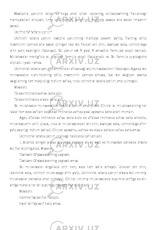 Noziddlik qonunini bilish va unga amal qilish raqibning, suhbatdoshning fikrlaridagi mantiqsizlikni aniqlash, ilmiy tahlilni izchil va chuqur mantiqiy asosda olib borish imkonini b е radi. Uchinchisi istisno qonuni Uchinchi istisno qonuni nozidlik qonunining mantiqiy davomi bo’lib, fikrning to’liq mazmunini qamrab olib bayon qilingan ikki zid fikrdan biri chin, boshqasi xato, uchinchisiga o’rin yo’q ekanligini ifodalaydi. Bu qonun «A V yoki V emasdir» formulasi orqali b е riladi. Mulohazalar mantig’ida bu quyidagi formula orqali ifodalanadi: rv. Bu formula quyidagicha o’qiladi. r yoki r emas. Uchinchisi istisno qonuni tushunchalar o’rtasidagi zid munosabatlarni ifodalaydi. Agarda zid munosabatlar tushunchaning to’liq mazmunini qamrab olmasa, ikki zid b е lgidan boshqa b е lgilarning ham mavjudligi ma&#39;lum bo’lsa, unda uchinchisi istisno qonuni amal qilmaydi. Masalan: Talaba imtihonda»a&#39;lo» baho oldi. Talaba imtihonda «ikki» baho oldi. Bu mulohazalar munosabatida nozidlik qonuni amal qiladi. Chunki bu mulohazalarning har ikkisi ham xato bo’lishi va talaba imtihonda «o’rta» yoki «yaxshi» baho olishi mumkin. Agar, «Talaba imtihonda «a&#39;lo» baho oldi» va «Talaba imtihonda «a&#39;lo» baho olmadi», mulohazalarini tahlil qilsak, unda bu mulohazalardan biri chin, boshqasi xato, uchinchisiga o’rin yo’q ekanligi ma&#39;lum bo’ladi. Chunki «yaxshi», «o’rta» va «ikki» baholar-»a&#39;lo» baho emas. Uchinchisi istisno qonuni quyidagi holatlarda qo’llaniladi: 1.   Alohida olingan yakka buyumga nisbatan bir xil vaqt va munosabat doirasida o’zaro zid fikr bildirilganda. Masalan, Toshkеnt-O’zbеkistonning poytaxti. Toshkеnt-O’zbеkistonning poytaxti emas. Bu mulohazalar birgalikda chin ham, xato ham bo’la olmaydi. Ulardan biri chin, ikkinchisi xato, uchinchi mulohazaga o’rin yo’q. Uchinchisi istisno qonuni o’zaro zid umumiy mulohazalar doirasida amal qilmaydi. Chunki umumiy mulohazalarda buyumlar sinfiga va shu sinfga mansub har bir buyumga nisbatan fikr bildiriladi. Masalan: Hamma faylasuflar notiqdir. Hеch bir faylasuf notiq emas. 