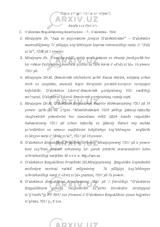 Foydalanilgan manbalar ro&#39;yxati: Аsоsiy adabiyotlar: 1. O’zbеkistоn Rеspublikаsining Kоnstitusiyasi. – T.: O`zbеkistоn . 201 4 . 2. Mirziyoyev Sh. “Aziz va yagonamsan jonajon О‘zbekistonim!” – О‘zbekiston mustaqilligining 27 yilligiga bag‘ishlangan bayram tantanasidagi nutqi. // “Xalq so’zi”, 2018 yil 1 sentabr. 3. Mirziyoyev Sh. Tanqidiy tahlil, qat’iy tartib-intizom va shaxsiy javobgarlik-har bir rahbar faoliyatining kundalik qoidasi bo’lishi kerak // «Xalq so’zi». 15 yanvar 2017 yil. 4. Mirziyoyev SH.M. Demokratik islohotlarni izchil davom ettirish, xalqimiz uchun tinch va osoyishta, munosib hayot darajasini yaratish-barqaror taraqqiyot kafolatidir. O’zbekiston Liberal-demokratik partiyasining VIII sezdidagi ma’ruzasi. O’zbekiston Liberal-demokratik partiyasining rasmiy sayti. 5. Mirziyoyev SH.M. O’zbekiston Respublikasi Vazirlar Mahkamasining 2017 yil 14 yanvar oyida bo’lib o’tgan “Mamlakatimizni 2016 yildagi ijtimoiy-iqtisodiy rivojlantirish yakunlarini har tomonlama tahlil qilish hamda respublika hukumatoning 2017 yil uchun iqtisodiy va ijtimoiy dasturi eng muhim yo’nalishlari va ustuvor vazifalarini belgilashga bag’ishlangan majlisida so’zlagan nutqi // “Xalq so’zi”, 2017 yil 16 yanvar. 6. O’zbekiston Respublikasi Prezidenti SHavkat Mirziyoyevning 2017 yil 5 yanvar kuni sog’liqni saqlash sohasining bir guruh yetakchi mutaxassislari bilan uchrashuvidagi nutqidan. M a n b a: http://uza.uz 7. O’zbekiston Respublikasi Prezidenti SH.Mirziyoyevning Respublika baynalmilal madaniyat markazi tashkil etilganining 25 yilligiga bag’ishlangan uchrashuvidagi nutqi // «Xalq so’zi» gazetasi, 2017 yil 25 yanvar. 8. O’zbekiston Respublikasi Prezidentining 2017 yil 7 fevraldagi “O’zbekiston Respublikasini yanada rivojlantirish bo’yicha Harakatlar strategiyasi to’g’risida”gi PF-4947-son Farmoni // O’zbekiston Respublikasi qonun hujjatlari to’plami, 2017 y., 6-son. 