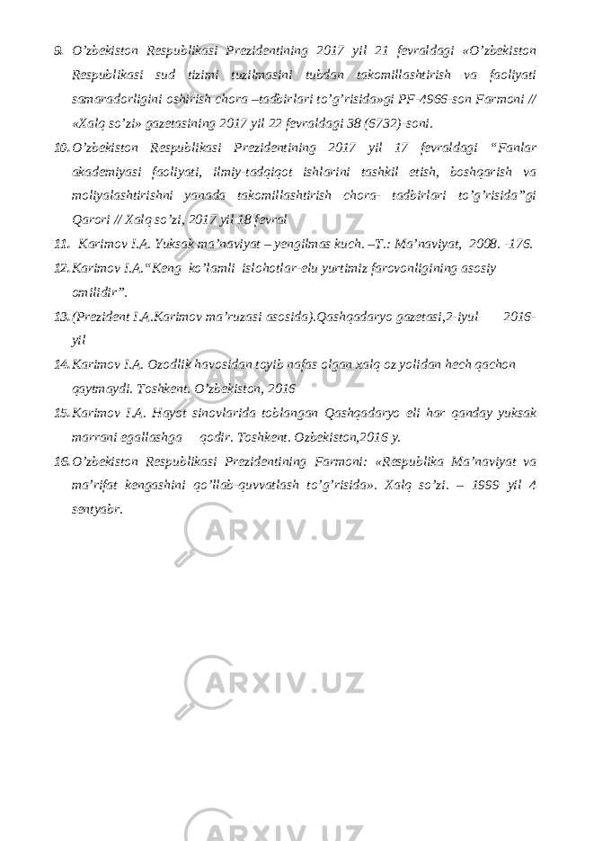 9. O’zbekiston Respublikasi Prezidentining 2017 yil 21 fevraldagi «O’zbekiston Respublikasi sud tizimi tuzilmasini tubdan takomillashtirish va faoliyati samaradorligini oshirish chora –tadbirlari to’g’risida»gi PF-4966-son Farmoni // «Xalq so’zi» gazetasining 2017 yil 22 fevraldagi 38 (6732)-soni. 10. O’zbekiston Respublikasi Prezidentining 2017 yil 17 fevraldagi “Fanlar akademiyasi faoliyati, ilmiy-tadqiqot ishlarini tashkil etish, boshqarish va moliyalashtirishni yanada takomillashtirish chora- tadbirlari to’g’risida”gi Qarori // Xalq so’zi, 2017 yil 18 fevral 11. Karimov I.A. Yuksak ma’naviyat – yengilmas kuch. –T.: Ma’naviyat, 2008. -176. 12. Karimov I.A. “ Keng ko’lamli islohotlar-elu yurtimiz farovonligining asosiy omilidir”. 13. (Prezident I.A.Karimov ma’ruzasi asosida).Qashqadaryo gazetasi,2-iyul 2016- yil 14. Karimov I.A. Ozodlik havosidan toyib nafas olgan xalq oz yolidan hech qachon qaytmaydi. Toshkent. O’zbekiston, 2016 15. Karimov I.A. Hayot sinovlarida toblangan Qashqadaryo eli har qanday yuksak marrani egallashga qodir. Toshkent. Ozbekiston,2016 y. 16. O’zbеkistоn Rеspublikаsi Prеzidеntining Fаrmоni: «Rеspublikа Mа’nаviyat vа mа’rifаt kеngаshini qo’llаb-quvvаtlаsh to’g’risidа». Хаlq so’zi. – 1999 yil 4 sеntyabr. 