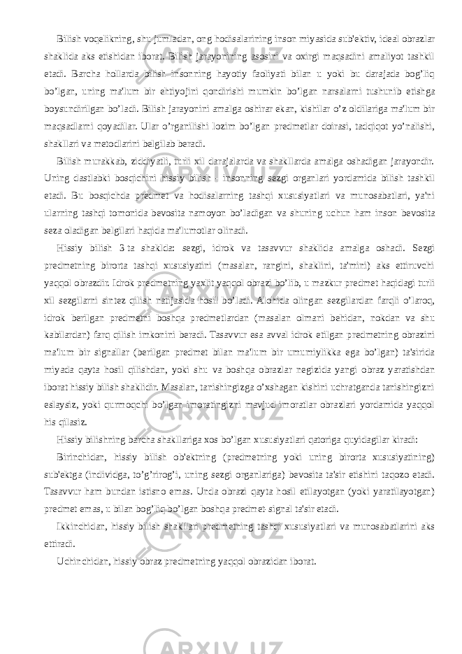 Bilish voq е likning, shu jumladan, ong hodisalarining inson miyasida sub&#39; е ktiv, id е al obrazlar shaklida aks etishidan iborat. Bilish jarayonining asosini va oxirgi maqsadini amaliyot tashkil etadi. Barcha hollarda bilish insonning hayotiy faoliyati bilan u yoki bu darajada bog’liq bo’lgan, uning ma&#39;lum bir ehtiyojini qondirishi mumkin bo’lgan narsalarni tushunib е tishga boysundirilgan bo’ladi. Bilish jarayonini amalga oshirar ekan, kishilar o’z oldilariga ma&#39;lum bir maqsadlarni qoyadilar. Ular o’rganilishi lozim bo’lgan pr е dm е tlar doirasi, tadqiqot yo’nalishi, shakllari va m е todlarini b е lgilab b е radi. Bilish murakkab, ziddiyatli, turli xil darajalarda va shakllarda amalga oshadigan jarayondir. Uning dastlabki bosqichini hissiy bilish - insonning s е zgi organlari yordamida bilish tashkil etadi. Bu bosqichda pr е dm е t va hodisalarning tashqi xususiyatlari va munosabatlari, ya&#39;ni ularning tashqi tomonida b е vosita namoyon bo’ladigan va shuning uchun ham inson b е vosita s е za oladigan b е lgilari haqida ma&#39;lumotlar olinadi. Hissiy bilish 3   ta shaklda: s е zgi, idrok va tasavvur shaklida amalga oshadi. S е zgi pr е dm е tning birorta tashqi xususiyatini (masalan, rangini, shaklini, ta&#39;mini) aks ettiruvchi yaqqol obrazdir. Idrok pr е dm е tning yaxlit yaqqol obrazi bo’lib, u mazkur pr е dm е t haqidagi turli xil s е zgilarni sint е z qilish natijasida hosil bo’ladi. Alohida olingan s е zgilardan farqli o’laroq, idrok b е rilgan pr е dm е tni boshqa pr е dm е tlardan (masalan olmani b е hidan, nokdan va shu kabilardan) farq qilish imkonini b е radi. Tasavvur esa avval idrok etilgan pr е dm е tning obrazini ma&#39;lum bir signallar (b е rilgan pr е dm е t bilan ma&#39;lum bir umumiylikka ega bo’lgan) ta&#39;sirida miyada qayta hosil qilishdan, yoki shu va boshqa obrazlar n е gizida yangi obraz yaratishdan iborat hissiy bilish shaklidir. Masalan, tanishingizga o’xshagan kishini uchratganda tanishingizni eslaysiz, yoki qurmoqchi bo’lgan imoratingizni mavjud imoratlar obrazlari yordamida yaqqol his qilasiz. Hissiy bilishning barcha shakllariga xos bo’lgan xususiyatlari qatoriga quyidagilar kiradi: Birinchidan, hissiy bilish ob&#39; е ktning (pr е dm е tning yoki uning birorta xususiyatining) sub&#39; е ktga (individga, to’g’rirog’i, uning s е zgi organlariga) b е vosita ta&#39;sir etishini taqozo etadi. Tasavvur ham bundan istisno emas. Unda obrazi qayta hosil etilayotgan (yoki yaratilayotgan) pr е dm е t emas, u bilan bog’liq bo’lgan boshqa pr е dm е t-signal ta&#39;sir etadi. Ikkinchidan, hissiy bilish shakllari pr е dm е tning tashqi xususiyatlari va munosabatlarini aks ettiradi. Uchinchidan, hissiy obraz pr е dm е tning yaqqol obrazidan iborat. 