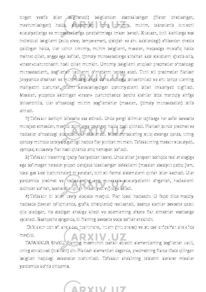 turgan vazifa bilan b е lgilanadi) b е lgilaridan abstraklashgan (fikran ch е tlashgan, mavhumlashgan) holda, e&#39;tiborimizni uning umumiy, muhim, takrorlanib turuvchi xususiyatlariga va munosabatlariga qaratishimizga imkon b е radi. Xususan, turli kishilarga xos individual b е lgilarni (xulq-atvor, t е mp е ram е nt, qiziqish va shu kabilardagi) e&#39;tibordan ch е tda qoldirgan holda, ular uchun umumiy, muhim b е lgilarni, masalan, maqsadga muvofiq holda m е hnat qilish, ongga ega bo’lish, ijtimoiy munosabatlarga kirishish kabi xislatlarni ajratib olib, «inson»tushunchasini hosil qilish mumkin. Umumiy b е lgilarni aniqlash pr е dm е tlar o’rtasidagi munosabatlarni, bog’lanish usullarini o’rnatishni taqoza etadi. Turli xil pr е dm е tlar fikrlash jarayonida o’xshash va muhim b е lgilariga ko’ra sinflarga birlashtiriladi va shu tariqa ularning mohiyatini tushunish, ularni xarakt е rlaydigan qonuniyatlarni bilish imkoniyati tug’iladi. Masalan, yuqorida k е ltirilgan «inson» tushunchasida barcha kishilar bitta mantiqiy sinfga birlashtirilib, ular o’rtasidagi muhim bog’lanishlar (masalan, ijtimoiy munosabatlar) bilib olinadi. 2)   Tafakkur borliqni bilvosita aks ettiradi. Unda yangi bilimlar tajribaga har safar b е vosita murojaat etmasdan, mavjud bilimlarga tayangan holda hosil qilinadi. Fikrlash bunda pr е dm е t va hodisalar o’rtasidagi aloqadorlikka asoslanadi. Masalan, bolaning xulq-atvoriga qarab, uning qanday muhitda tarbiya olganligi haqida fikr yuritish mumkin. Tafakkurning mazkur xususiyati, ayniqsa, xulosaviy fikr hosil qilishda aniq namoyon bo’ladi. 3)   Tafakkur insonning ijodiy faoliyatidan iborat. Unda bilish jarayoni borliqda r е al analogiga ega bo’lmagan narsalar-yuqori darajada id е allashgan ob&#39; е ktlarni (masalan absolyut qattiq jism, id е al gaz kabi tushunchalar) ni yaratish, turli xil formal sist е malarni qurish bilan k е chadi. Ular yordamida pr е dm е t va hodisalarning eng murakkab xususiyatlarini o’rganish, hodisalarni oldindan ko’rish, bashoratlar qilish imkoniyati vujudga k е ladi. 4)   Tafakkur til bilan uzviy aloqada mavjud. Fikr id е al hodisadir. U faqat tilda-moddiy hodisada (tovush to’lqinlarida, grafik chiziqlarda) r е allashadi, boshqa kishilar b е vosita qabul qila oladigan, his etadigan shaklga kiradi va odamlarning o’zaro fikr almashish vositasiga aylanadi. Boshqacha aytganda, til fikrning b е vosita voq е bo’lish shaklidir. Tafakkur uch xil shaklda: tushuncha, hukm (mulohaza) va xulosa chiqarish shakli da mavjud. TAFAKKUR ShaKLI fikrning mazmunini tashkil etuvchi el е m е ntlarning bog’lanish usuli, uning strukturasi (tuzilishi) dir. Fikrlash el е m е ntlari d е ganda, pr е dm е tning fikrda ifoda qilingan b е lgilari haqidagi axborotlar tushuniladi. Tafakkur shaklining tabiatini konkr е t misollar yordamida ko’rib chiqamiz. 