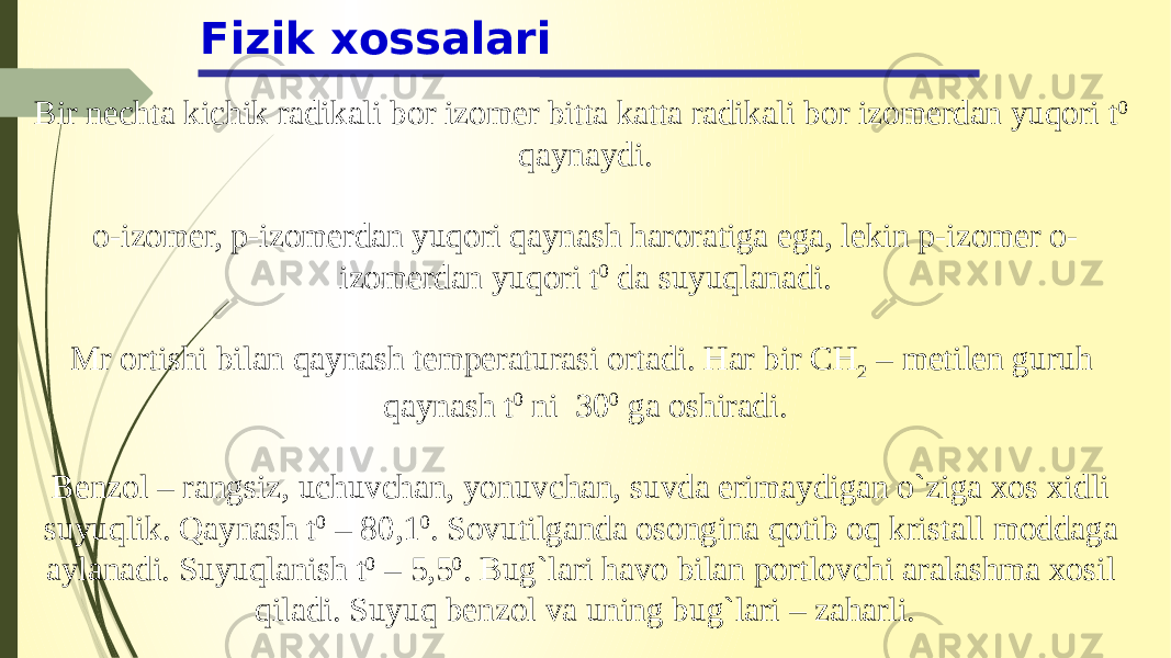 Fizik xossalari Bir nechta kichik radikali bor izomer bitta katta radikali bor izomerdan yuqori t 0 qaynaydi. o-izomer, p-izomerdan yuqori qaynash haroratiga ega, lekin p-izomer o- izomerdan yuqori t 0 da suyuqlanadi.   Mr ortishi bilan qaynash temperaturasi ortadi. Har bir CH 2 – metilen guruh qaynash t 0  ni 30 0 ga oshiradi. Benzol – rangsiz, uchuvchan, yonuvchan, suvda erimaydigan o`ziga xos xidli suyuqlik. Qaynash t 0 – 80,1 0 . Sovutilganda osongina qotib oq kristall moddaga aylanadi. Suyuqlanish t 0 – 5,5 0 . Bug`lari havo bilan portlovchi aralashma xosil qiladi. Suyuq benzol va uning bug`lari – zaharli. 