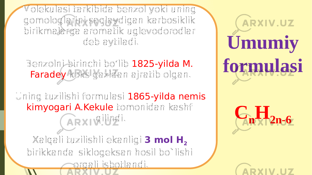 Umumiy formulasi C n H 2n-6Molekulasi tarkibida benzol yoki uning gomologlarini saqlaydigan karbosiklik birikmalarga aromatik uglevodorodlar deb aytiladi. Benzolni birinchi bo’lib 1825-yilda M. Faradey koks gazidan ajratib olgan. Uning tuzilishi formulasi 1865-yilda nemis kimyogari A.Kekule tomonidan kashf qilindi. Xalqali tuzilishli ekanligi 3 mol H 2 birikkanda siklogeksan hosil bo`lishi orqali isbotlandi. 