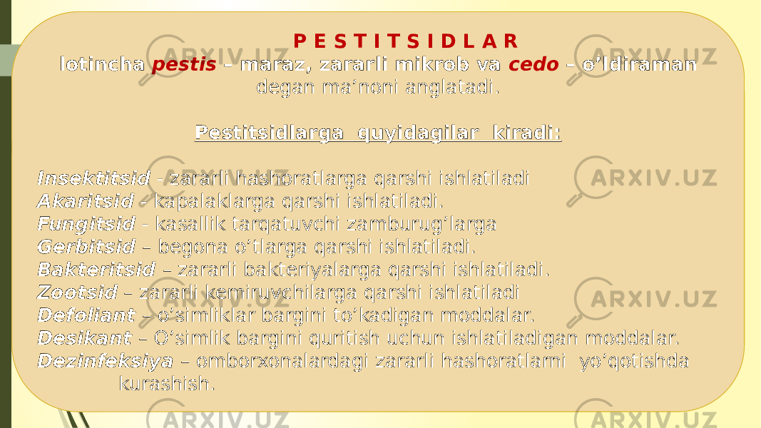  P E S T I T S I D L A R lotincha pestis – maraz, zararli mikrob va cedo – o’ldiraman degan ma’noni anglatadi. Pestitsidlarga quyidagilar kiradi: Insektitsid - zararli hashoratlarga qarshi ishlatiladi Akaritsid - kapalaklarga qarshi ishlatiladi. Fungitsid - kasallik tarqatuvchi zamburug’larga Gerbitsid – begona o’tlarga qarshi ishlatiladi. Bakteritsid – zararli bakteriyalarga qarshi ishlatiladi. Zootsid – zararli kemiruvchilarga qarshi ishlatiladi Defoliant – o’simliklar bargini to’kadigan moddalar. Desikant – O’simlik bargini quritish uchun ishlatiladigan moddalar. Dezinfeksiya – omborxonalardagi zararli hashoratlarni yo’qotishda kurashish. 