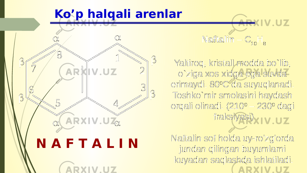 Ko’p halqali arenlar N A F T A L I N Naftalin – C 10 H 8 Yaltiroq, kristall modda bo`lib, o`ziga xos xidga ega suvda erimaydi. 80 0 C da suyuqlanadi. Toshko`mir smolasini haydash orqali olinadi. (210 0 – 230 0 dagi fraksiyasi) Naftalin sof holda uy-ro&#39;zg&#39;orda jundan qilingan buyumlarni kuyadan saqlashda ishlatiladi.1 2 3 4 5 6 7 8         