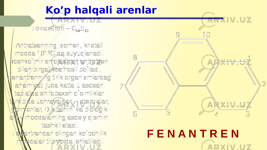 Ko’p halqali arenlar F E N A N T R E NFenantren – C 14 H 10 Antratsenning izomeri, kristall modda 101 0 C da suyuqlanadi. Toshko`mir smolasidan antrotsen bilan birgalikda hosil bo`ladi. Fenantrenning tirik organizmlardagi ahamiyati juda katta u asosan tabiatda shifobaxsh o`simliklar tarkibida uchraydigan – steroidlar, gormonlar, D vitamini va biologik aktiv moddalarning asosiy qismini tashkil etadi. Fenantrendan olingan ko`pchilik moddalar tilbiyotda ishlatiladi. 1 2 3 45 67 8 9 1 0 