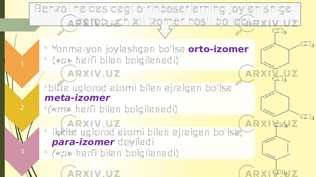 1 • Yonma-yon joylashgan bo&#39;lsa orto-izomer • (« o » harfi bilan belgilanadi) 2 • bitta uglerod atomi bilan ajralgan bo&#39;lsa meta-izomer • («m» harfi bilan belgilanadi) 3 • ikkita uglerod atomi bilan ajralgan bo&#39;lsa, para-izomer deyiladi • («p» harfi bilan belgi lanadi)Benzol halqasidagi o&#39;rinbosarlarning joylanishiga qarab uch xil izomer hosil bo&#39;ladi. C H 3 C H 3 C H 3 C H 3 C H 3 C H 3 01 02 03 