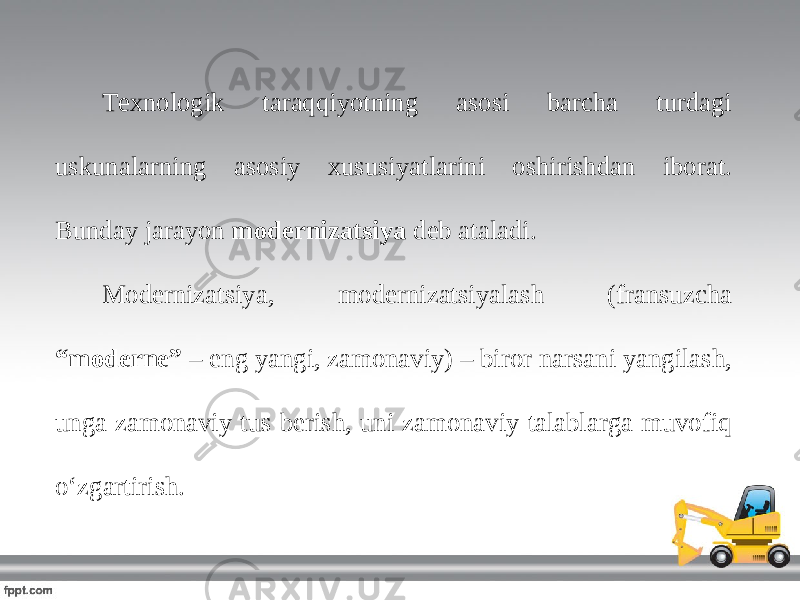 Texnologik taraqqiyotning asosi barcha turdagi uskunalarning asosiy xususiyatlarini oshirishdan iborat. Bunday jarayon modernizatsiya deb ataladi. Modernizatsiya, modernizatsiyalash (fransuzcha “moderne” – eng yangi, zamonaviy) – biror narsani yangilash, unga zamonaviy tus berish, uni zamonaviy talablarga muvofiq oʻzgartirish. 