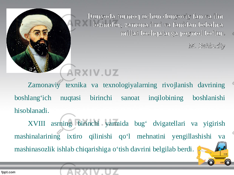 Dunyoda turmoq uchun dunyoviy fan va ilm lozimdur, zamona ilmi va fanidan bebahra millat boshqalarga poymol bo‘lur. M. Behbudiy Zamonaviy texnika va texnologiyalarning rivojlanish davrining boshlang‘ich nuqtasi birinchi sanoat inqilobining boshlanishi hisoblanadi. XVIII asrning birinchi yarmida bug‘ dvigatellari va yigirish mashinalarining ixtiro qilinishi qo‘l mehnatini yengillashishi va mashinasozlik ishlab chiqarishiga o‘tish davrini belgilab berdi. 