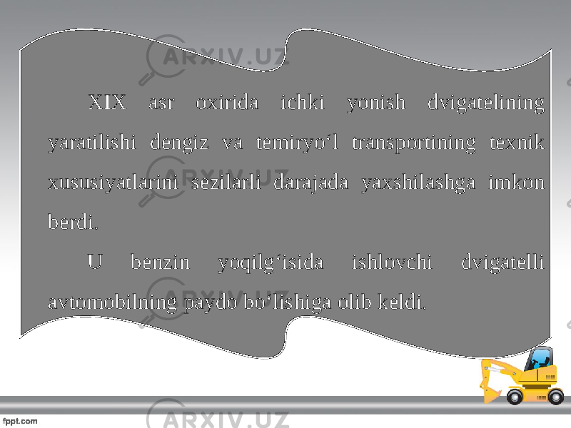 XIX asr oxirida ichki yonish dvigatelining yaratilishi dengiz va temiryo‘l transportining texnik xususiyatlarini sezilarli darajada yaxshilashga imkon berdi. U benzin yoqilg‘isida ishlovchi dvigatelli avtomobilning paydo bo‘lishiga olib keldi. 