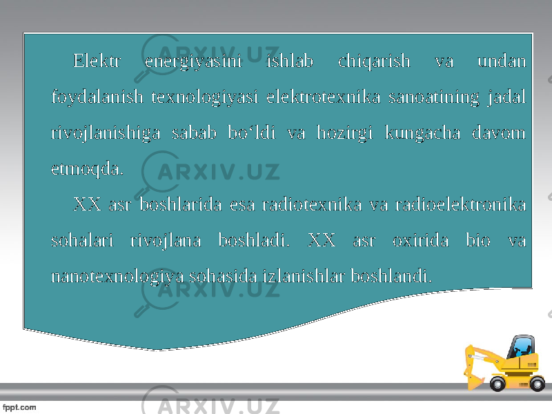 Elektr energiyasini ishlab chiqarish va undan foydalanish texnologiyasi elektrotexnika sanoatining jadal rivojlanishiga sabab bo‘ldi va hozirgi kungacha davom etmoqda. XX asr boshlarida esa radiotexnika va radioelektronika sohalari rivojlana boshladi. XX asr oxirida bio va nanotexnologiya sohasida izlanishlar boshlandi. 