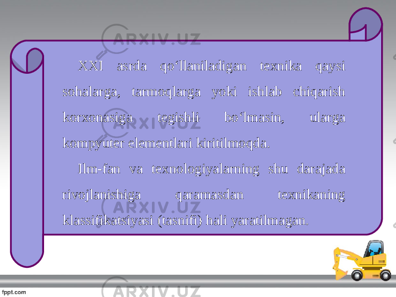 XXI asrda qo‘llaniladigan texnika qaysi sohalarga, tarmoqlarga yoki ishlab chiqarish korxonasiga tegishli bo‘lmasin, ularga kompyuter elementlari kiritilmoqda. Ilm-fan va texnologiyalarning shu darajada rivojlanishiga qaramasdan texnikaning klassifikatsiyasi (tasnifi) hali yaratilmagan. 