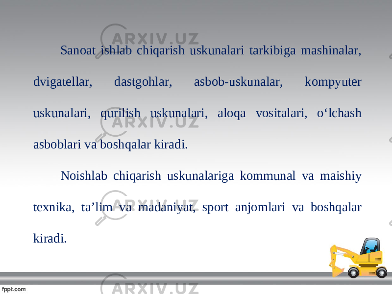 Sanoat ishlab chiqarish uskunalari tarkibiga mashinalar, dvigatellar, dastgohlar, asbob-uskunalar, kompyuter uskunalari, qurilish uskunalari, aloqa vositalari, o‘lchash asboblari va boshqalar kiradi. Noishlab chiqarish uskunalariga kommunal va maishiy texnika, ta’lim va madaniyat, sport anjomlari va boshqalar kiradi. 