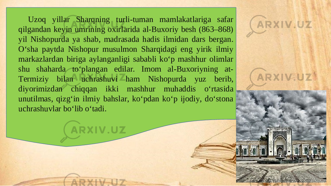 Uzoq yillar Sharqning turli-tuman mamlakatlariga safar qilgandan keyin umrining oxirlarida al-Buxoriy besh (863–868) yil Nishopurda ya shab, madrasada hadis ilmidan dars bergan. O‘sha paytda Nishopur musulmon Sharqidagi eng yirik ilmiy markazlardan biriga aylanganligi sababli ko‘p mashhur olimlar shu shaharda to‘plangan edilar. Imom al-Buxoriyning at- Termiziy bilan uchrashuvi ham Nishopurda yuz berib, diyorimizdan chiqqan ikki mashhur muhaddis o‘rtasida unutilmas, qizg‘in ilmiy bahslar, ko‘pdan ko‘p ijodiy, do‘stona uchrashuvlar bo‘lib o‘tadi. 