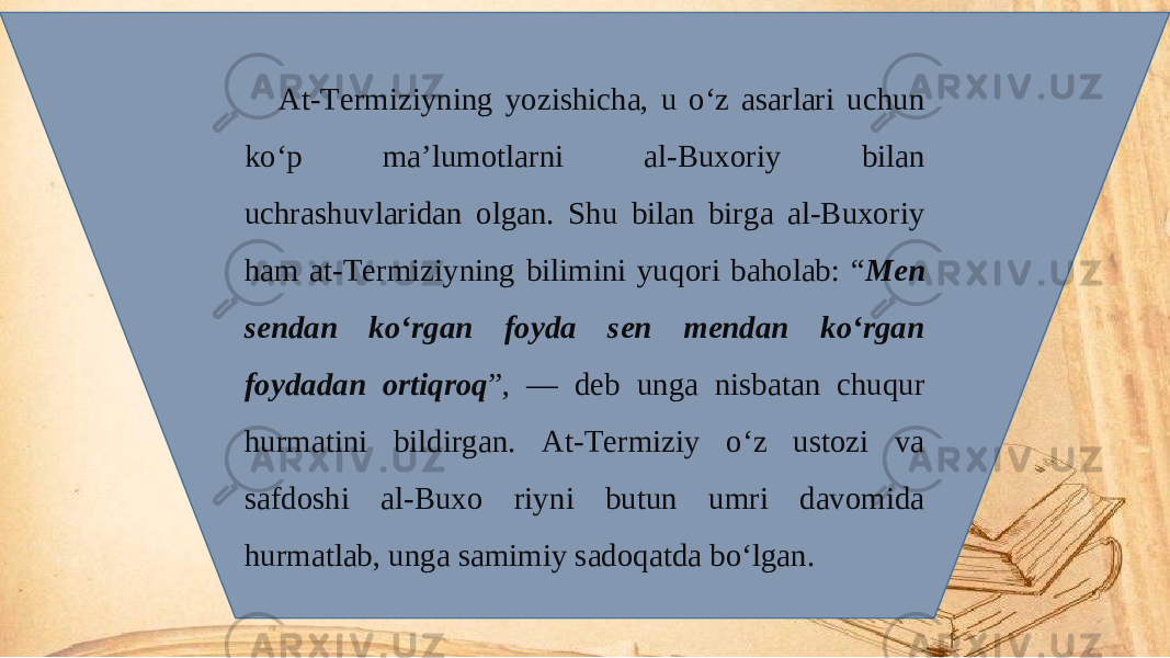 At-Termiziyning yozishicha, u o‘z asarlari uchun ko‘p ma’lumotlarni al-Buxoriy bilan uchrashuvlaridan olgan. Shu bilan birga al-Buxoriy ham at-Termiziyning bilimini yuqori baholab: “ Men sendan ko‘rgan foyda sen mendan ko‘rgan foydadan ortiqroq ”, — deb unga nisbatan chuqur hurmatini bildirgan. At-Termiziy o‘z ustozi va safdoshi al-Buxo riyni butun umri davomida hurmatlab, unga samimiy sadoqatda bo‘lgan. 