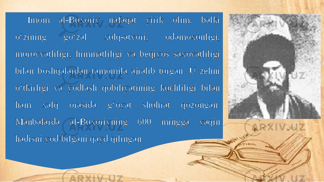 Imom al-Buxoriy nafaqat yirik olim, balki o‘zining go‘zal xulq-atvori, odamoxunligi, muruvvatliligi, himmatliligi va beqiyos saxovatliligi bilan boshqalardan tamomila ajralib turgan. U zehni o‘tkirligi va yodlash qobiliyatining kuchliligi bilan ham xalq orasida g‘oyat shuhrat qozongan. Manbalarda al-Buxoriyning 600 mingga yaqin hadisni yod bilgani qayd qilingan. 