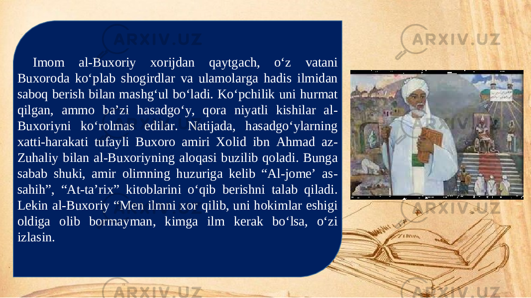 Imom al-Buxoriy xorijdan qaytgach, o‘z vatani Buxoroda ko‘plab shogirdlar va ulamolarga hadis ilmidan saboq berish bilan mashg‘ul bo‘ladi. Ko‘pchilik uni hurmat qilgan, ammo ba’zi hasadgo‘y, qora niyatli kishilar al- Buxoriyni ko‘rolmas edilar. Natijada, hasadgo‘ylarning xatti-harakati tufayli Buxoro amiri Xolid ibn Ahmad az- Zuhaliy bilan al-Buxoriyning aloqasi buzilib qoladi. Bunga sabab shuki, amir olimning huzuriga kelib “Al-jome’ as- sahih”, “At-ta’rix” kitoblarini o‘qib berishni talab qiladi. Lekin al-Buxoriy “Men ilmni xor qilib, uni hokimlar eshigi oldiga olib bormayman, kimga ilm kerak bo‘lsa, o‘zi izlasin. 