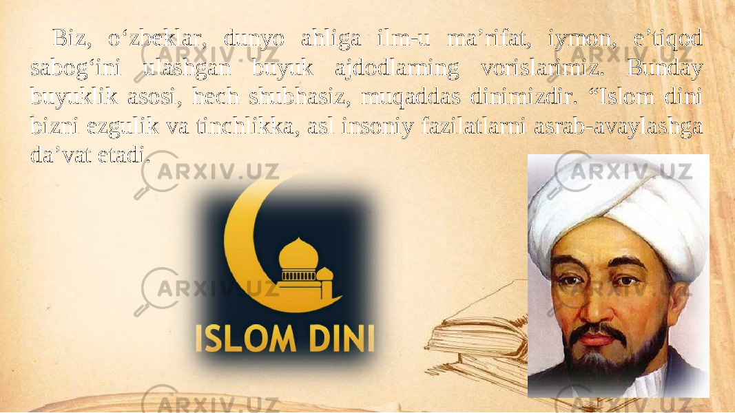 Biz, o‘zbeklar, dunyo ahliga ilm-u ma’rifat, iymon, e’tiqod sabog‘ini ulashgan buyuk ajdodlarning vorislarimiz. Bunday buyuklik asosi, hech shubhasiz, muqaddas dinimizdir. “Islom dini bizni ezgulik va tinchlikka, asl insoniy fazilatlarni asrab-avaylashga da’vat etadi. 