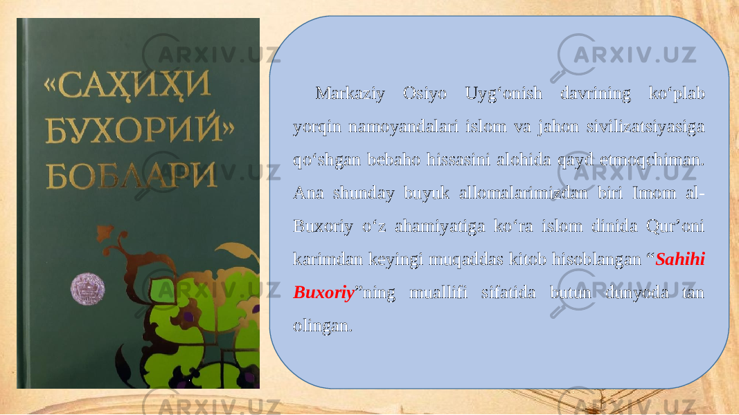 Markaziy Osiyo Uyg‘onish davrining ko‘plab yorqin namoyandalari islom va jahon sivilizatsiyasiga qo‘shgan bebaho hissasini alohida qayd etmoqchiman. Ana shunday buyuk allomalarimizdan biri Imom al- Buxoriy o‘z ahamiyatiga ko‘ra islom dinida Qur’oni karimdan keyingi muqaddas kitob hisoblangan “ Sahihi Buxoriy ”ning muallifi sifatida butun dunyoda tan olingan. 