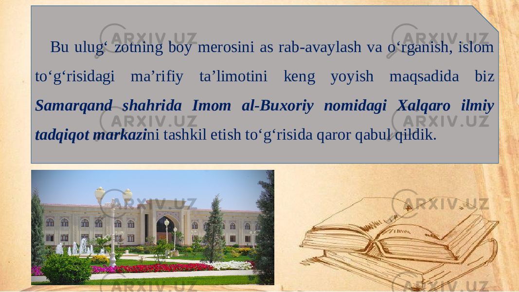 Bu ulug‘ zotning boy merosini as rab-avaylash va o‘rganish, islom to‘g‘risidagi ma’rifiy ta’limotini keng yoyish maqsadida biz Samarqand shahrida Imom al-Buxoriy nomidagi Xalqaro ilmiy tadqiqot markazi ni tashkil etish to‘g‘risida qaror qabul qildik. 