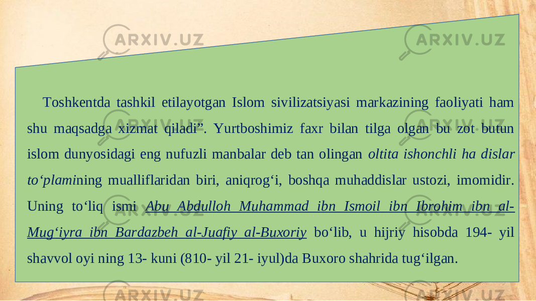 Toshkentda tashkil etilayotgan Islom sivilizatsiyasi markazining faoliyati ham shu maqsadga xizmat qiladi”. Yurtboshimiz faxr bilan tilga olgan bu zot butun islom dunyosidagi eng nufuzli manbalar deb tan olingan oltita ishonchli ha dislar to‘plami ning mualliflaridan biri, aniqrog‘i, boshqa muhaddislar ustozi, imomidir. Uning to‘liq ismi Abu Abdulloh Muhammad ibn Ismoil ibn Ibrohim ibn al- Mug‘iyra ibn Bardazbeh al-Juafiy al-Buxoriy bo‘lib, u hijriy hisobda 194- yil shavvol oyi ning 13- kuni (810- yil 21- iyul)da Buxoro shahrida tug‘ilgan. 