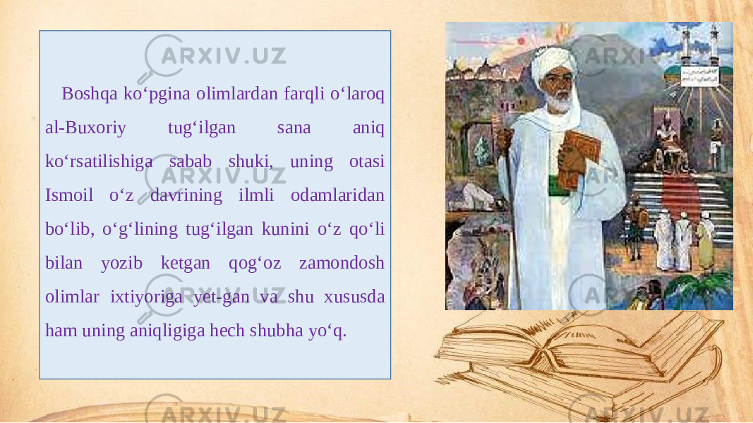 Boshqa ko‘pgina olimlardan farqli o‘laroq al-Buxoriy tug‘ilgan sana aniq ko‘rsatilishiga sabab shuki, uning otasi Ismoil o‘z davrining ilmli odamlaridan bo‘lib, o‘g‘lining tug‘ilgan kunini o‘z qo‘li bilan yozib ketgan qog‘oz zamondosh olimlar ixtiyoriga yet-gan va shu xususda ham uning aniqligiga hech shubha yo‘q. 