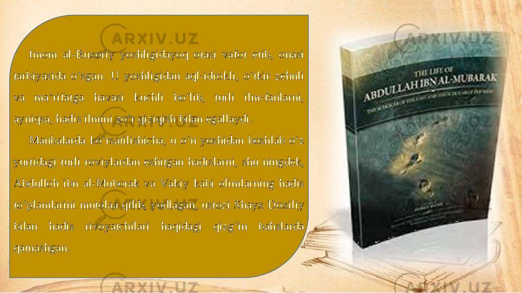 Imom al-Buxoriy yoshligidayoq otasi vafot etib, onasi tarbiyasida o‘sgan. U yoshligidan aql-idrokli, o‘tkir zehnli va ma’rifatga havasi kuchli bo‘lib, turli ilm-fanlarni, ayniqsa, hadis ilmini zo‘r qiziqish bilan egallaydi. Manbalarda ko‘rsatilishicha, u o‘n yoshidan boshlab o‘z yurtidagi turli roviylardan eshitgan hadislarni, shu ningdek, Abdulloh ibn al-Muborak va Vakiy kabi olimlarning hadis to‘plamlarini mutolaa qilib, yodlagan, ustozi Shayx Doxiliy bilan hadis rivoyatchilari haqidagi qizg‘in bahslarda qatnashgan. 