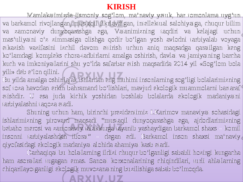 KIRISH Mamlakatimizda jismoniy sog’lom, ma’naviy yetuk, har tomonlama uyg’un va barkamol rivojlangan, mustaqil fikrlaydigan, intellektual salohiyatga, chuqur bilim va zamonaviy dunyoqarashga ega, Vatanimizning taqdiri va kelajagi uchun mas’uliyatni o’z zimmasiga olishga qodir bo’lgan yosh avlodni tarbiyalab voyaga etkazish vazifasini izchil davom ettirish uchun aniq maqsadga qaratilgan keng ko’lamdagi kompleks chora-tadbirlarni amalga oshirish, davlat va jamiyatning barcha kuch va imkoniyatlarini shu yo’lda safarbar etish maqsadida 2014 yil «Sog’lom bola yili» deb e’lon qilini. Bu yilda amalga oshirilajak ishlardan eng muhimi insonlarning sog’ligi bolalarimizning sof toza havodan erkin bahramand bo’lishlari, mavjud ekologik muammolarni bartaraf etishdir. U esa juda kichik yoshidan boshlab bolalarda ekologik madaniyatni tarbiyalashni taqoza etadi. Shuning uchun ham, birinchi prezidentimiz I.Karimov manaviyat sohasidagi ishlarimizning pirovard maqsadi “mustaqil dunyoqarashga ega, ajdodlarimizning bebaho merosi va zamonaviy tafakkurga tayanib yashaydigan barkamol shaxs – komil insonni tarbiyalashdan iborat” – degan edi. Barkamol inson shaxsi ma’naviy qiyofasidagi ekologik madaniyat alohida ahamiyat kasb etadi. Darhaqiqat bu holatlarning ildizi chuqur bo’lganligi sababli hozirgi kungacha ham asoratlari tugagan emas. Sanoat korxonalarining chiqindilari, turli ahlatlarning chiqarilayotganligi ekologik muvozanatning buzilishiga sabab bo’lmoqda. 0102 13 13 03 14 05 05 0F 27 0C0D 14 06 24 07 18 07 19 2F 16 1B 