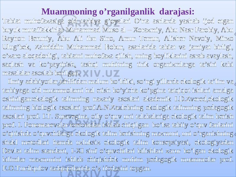 Muammoning o’rganilganlik darajasi: Tabiat muhofazasiga oid tarbiya g’oyalari O’rta asrlarda yashab ijod etgan buyuk mutaffakkirlar Muhammad Muso al – Xorazmiy, Abu Nasr Farobiy, Abu Rayhon Beruniy, Abu Ali ibn Sino, Amur Temur, Alisher Navoiy, Mirzo Ulug’bek, Zahriddin Muhammad Bobur, asarlarida tabiat va jamiyat birligi, o’zaro aloqadorligi, tabiatni muhofaza qilish, uning boyliklarini asrab avaylash, saqlash va ko’paytirish, tashqi muhitning tirik organizmlarga ta’siri kabi masalalar asoslab berilgan. Ilmiy adabiyotlar tahlilidan malum bo’ldiki, so’ngi yillarda ekologik ta’lim va tarbiyaga oid muammolarni hal etish bo’yicha ko’pgina tatqiqot ishlari amalga oshirilgan:ekalogik talimning nazariy asoslari akademik I.D.Zvered,ekologik talimning biologik asoslari prof.A.N.Zaxlebning ekologik talimning pedagogik asoslari prof. I.T. Suravegina, oily o’quv urti talabalariga ekologik talim berish prof. I. Ponomarevalar tomonidan ishlab chiqilgan bo’lsa tabiiy o’quv fanlarini o’qitishda o’quvchilarga ekologik talim berishning mazmuni, uni o’rganishning shakl metodlari hamda uzluksiz ekologik talim konsepsiyasi, ekologiyadan Davlat talim standarti, I-XI sinf o’quvchilari bilishlari zarur bo’lgan ekologik bilimlar mazmunini ishlab chiqishdek muhim pedagogik muammolar prof. E.O.Turdiqulov tadqiqotlarida o’z ifodasini topgan.1A02080C 33 1815 38 28 0D11 0C 03 0A 29 0602 0D0C 0602 02 1D17 0D11 0C 2F 180704 3C 