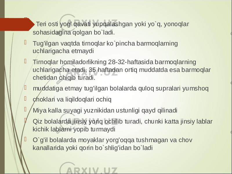  Teri osti yog’ qavati yupqalashgan yoki yo`q, yonoqlar sohasidagina qolgan bo`ladi.  Tug’ilgan vaqtda tirnoqlar ko`pincha barmoqlarning uchlarigacha etmaydi  Tirnoqlar homiladorlikning 28-32-haftasida barmoqlarning uchlarigacha etadi, 35 haftadan ortiq muddatda esa barmoqlar chetidan chiqib turadi.  muddatiga etmay tug’ilgan bolalarda quloq supralari yumshoq  choklari va liqildoqlari ochiq  Miya kalla suyagi yuznikidan ustunligi qayd qilinadi  Qiz bolalarda jinsiy yoriq ochilib turadi, chunki katta jinsiy lablar kichik lablarni yopib turmaydi  O`g’il bolalarda moyaklar yorg’oqqa tushmagan va chov kanallarida yoki qorin bo`shlig’idan bo`ladi 