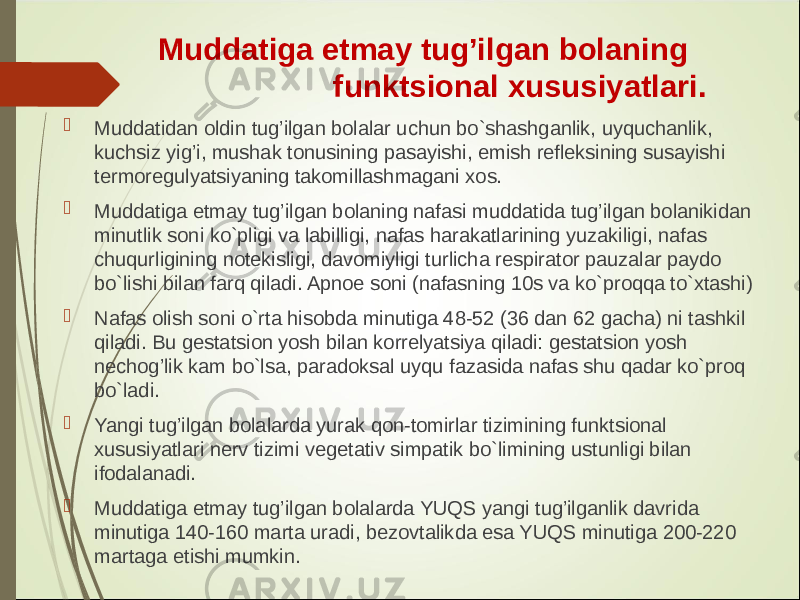  Muddatiga etmay tug’ilgan bolaning funktsional xususiyatlari.  Muddatidan oldin tug’ilgan bolalar uchun bo`shashganlik, uyquchanlik, kuchsiz yig’i, mushak tonusining pasayishi, emish refleksining susayishi termoregulyatsiyaning takomillashmagani xos.  Muddatiga etmay tug’ilgan bolaning nafasi muddatida tug’ilgan bolanikidan minutlik soni ko`pligi va labilligi, nafas harakatlarining yuzakiligi, nafas chuqurligining notekisligi, davomiyligi turlicha respirator pauzalar paydo bo`lishi bilan farq qiladi. Apnoe soni (nafasning 10s va ko`proqqa to`xtashi)  Nafas olish soni o`rta hisobda minutiga 48-52 (36 dan 62 gacha) ni tashkil qiladi. Bu gestatsion yosh bilan korrelyatsiya qiladi: gestatsion yosh nechog’lik kam bo`lsa, paradoksal uyqu fazasida nafas shu qadar ko`proq bo`ladi.  Yangi tug’ilgan bolalarda yurak qon-tomirlar tizimining funktsional xususiyatlari nerv tizimi vegetativ simpatik bo`limining ustunligi bilan ifodalanadi.  Muddatiga etmay tug’ilgan bolalarda YUQS yangi tug’ilganlik davrida minutiga 140-160 marta uradi, bezovtalikda esa YUQS minutiga 200-220 martaga etishi mumkin. 