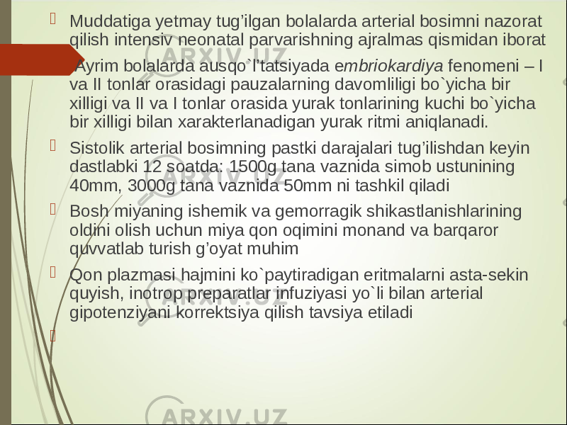  Muddatiga y etmay tug’ilgan bolalarda arterial bosimni nazorat qilish intensiv neonatal parvarishning ajralmas qismidan iborat  Ayrim bolalarda ausqo`l’tatsiyada e mbriokardiya fenomeni – I va II tonlar orasidagi pauzalarning davomliligi bo`yicha bir xilligi va II va I tonlar orasida yurak tonlarining kuchi bo`yicha bir xilligi bilan xarakterlanadigan yurak ritmi aniqlanadi.  Sistolik arterial bosimning pastki darajalari tug’ilishdan keyin dastlabki 12 soatda: 1500g tana vaznida simob ustunining 40mm, 3000g tana vaznida 50mm ni tashkil qiladi  Bosh miyaning ishemik va gemorragik shikastlanishlarining oldini olish uchun miya qon oqimini monand va barqaror quvvatlab turish g’oyat muhim  Qon plazmasi hajmini ko`paytiradigan eritmalarni asta-sekin quyish, inotrop preparatlar infuziyasi yo`li bilan arterial gipotenziyani korrektsiya qilish tavsiya etiladi  