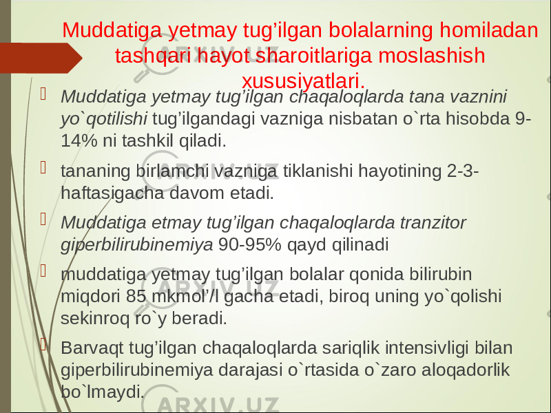 Muddatiga y etmay tug’ilgan bolalarning homiladan tashqari hayot sharoitlariga moslashish xususiyatlari.  Muddatiga y etmay tug’ilgan chaqaloqlarda tana vaznini yo`qotilishi tug’ilgandagi vazniga nisbatan o`rta hisobda 9- 14% ni tashkil qiladi.  tananing birlamchi vazniga tiklanishi hayotining 2-3- haftasigacha davom etadi.  Muddatiga etmay tug’ilgan chaqaloqlarda tranzitor giperbilirubinemiya 90-95% qayd qilinadi  muddatiga y etmay tug’ilgan bolalar qonida bilirubin miqdori 85 mkmol’/l gacha etadi, biroq uning yo`qolishi sekinroq ro`y beradi.  Barvaqt tug’ilgan chaqaloqlarda sariqlik intensivligi bilan giperbilirubinemiya darajasi o`rtasida o`zaro aloqadorlik bo`lmaydi. 