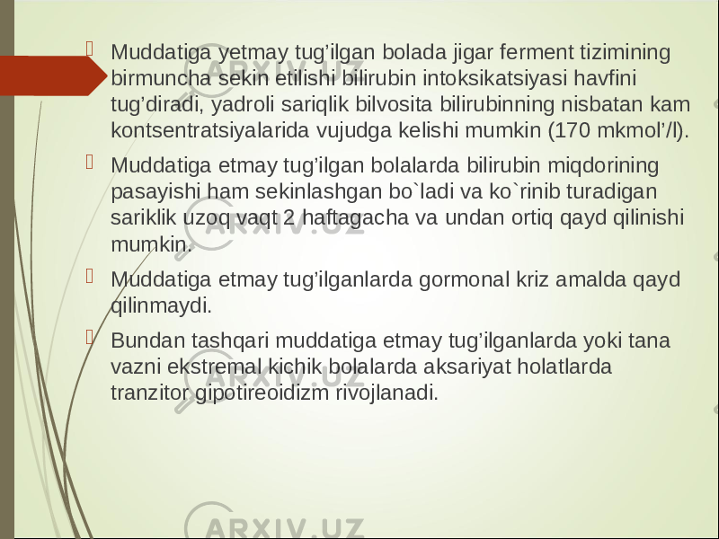  Muddatiga y etmay tug’ilgan bolada jigar ferment tizimining birmuncha sekin etilishi bilirubin intoksikatsiyasi havfini tug’diradi, yadroli sariqlik bilvosita bilirubinning nisbatan kam kontsentratsiyalarida vujudga kelishi mumkin (170 mkmol’/l).  Muddatiga etmay tug’ilgan bolalarda bilirubin miqdorining pasayishi ham sekinlashgan bo`ladi va ko`rinib turadigan sariklik uzoq vaqt 2 haftagacha va undan ortiq qayd qilinishi mumkin.  Muddatiga etmay tug’ilganlarda gormonal kriz amalda qayd qilinmaydi.  Bundan tashqari muddatiga etmay tug’ilganlarda yoki tana vazni ekstremal kichik bolalarda aksariyat holatlarda tranzitor gipotireoidizm rivojlanadi. 