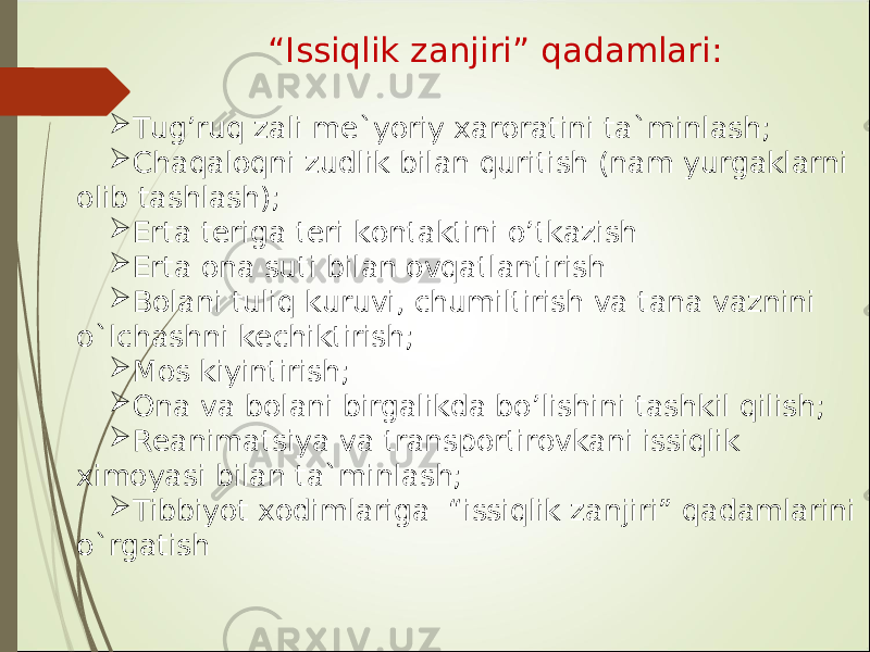  “ Issiqlik zanjiri” qadamlari:  Tug’ruq zali me`yoriy xaroratini ta`minlash;  Chaqaloqni zudlik bilan quritish (nam yurgaklarni olib tashlash);  Erta teriga teri kontaktini o ’ tkazish  Erta ona suti bilan ovqatlantirish  Bolani tuliq kuruvi, chumiltirish va tana vaznini o`lchashni kechiktirish;  Mos kiyintirish;  Ona va bolani birgalikda bo ’ lishini tashkil qilish;  Reanimatsiya va transportirovkani issiqlik ximoyasi bilan ta`minlash;  Tibbiyot xodimlariga “issiqlik zanjiri” qadamlarini o`rgatish 