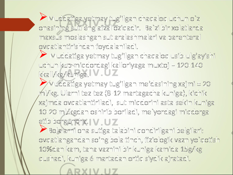  Muddatiga y etmay tug’ilgan chaqaloq uchun o`z onasining suti eng afzal oziqadir. Ba`zi bir xolatlarda maxsus moslashgan sut aralashmalari va parenteral ovqatlantirishdan foydalaniladi.  Muddatiga y etmay tug ’ ilgan chaqaloq usib-ulg’ayishi uchun kup miqdordagi kalloriyaga muxtoj – 120-140 kkall/kg/kuniga.  Muddatiga y etmay tug’ilgan me ’ dasining xajmi ± 20 ml/kg. Ularni tez-tez (8-12 martagacha kuniga), kichik xajmda ovqatlantiriladi, sut miqdorini asta-sekin kuniga 10-20 ml/kgdan oshirib boriladi, me`yordagi miqdorga etib borguncha.  Bolalarni ona sutiga talabini qondirilgani belgilari: ovqatlangandan s o’ ng bola tinch, fiziologik vazn yo`qotish 10%dan kam, tana vaznini bir kuniga kamida 15g/kg qushadi, kuniga 6 martadan ortiq siydik ajratadi. 