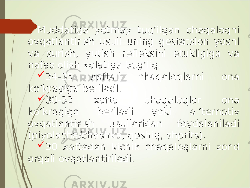 Muddatiga y etmay tug’ilgan chaqaloqni ovqatlantirish usuli uning gestatsion yoshi va surish, yutish refleksini etukligiga va nafas olish xolatiga bog’liq.  34-35 xaftali chaqaloqlarni ona ko ’ kragiga beriladi.  30-32 xaftali chaqaloqlar ona ko ’ kragiga beriladi yoki al’ternativ ovqatlantirish usullaridan foydalaniladi (piyolacha/chashka, qoshiq, shprits).  30 xaftadan kichik chaqaloqlarni zond orqali ovqatlantiriladi. 