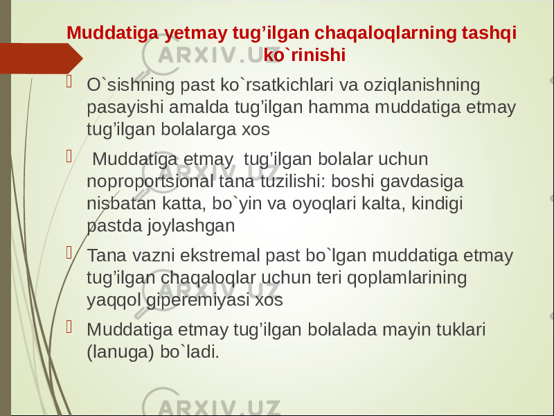 Muddatiga y etmay tug’ilgan chaqaloqlarning tashqi ko`rinishi  O`sishning past ko`rsatkichlari va oziqlanishning pasayishi amalda tug’ilgan hamma muddatiga etmay tug’ilgan bolalarga xos  Muddatiga etmay tug’ilgan bolalar uchun noproportsional tana tuzilishi: boshi gavdasiga nisbatan katta, bo`yin va oyoqlari kalta, kindigi pastda joylashgan  Tana vazni ekstremal past bo`lgan muddatiga etmay tug’ilgan chaqaloqlar uchun teri qoplamlarining yaqqol giperemiyasi xos  Muddatiga etmay tug’ilgan bolala da mayin tuklari (lanuga) bo`ladi. 