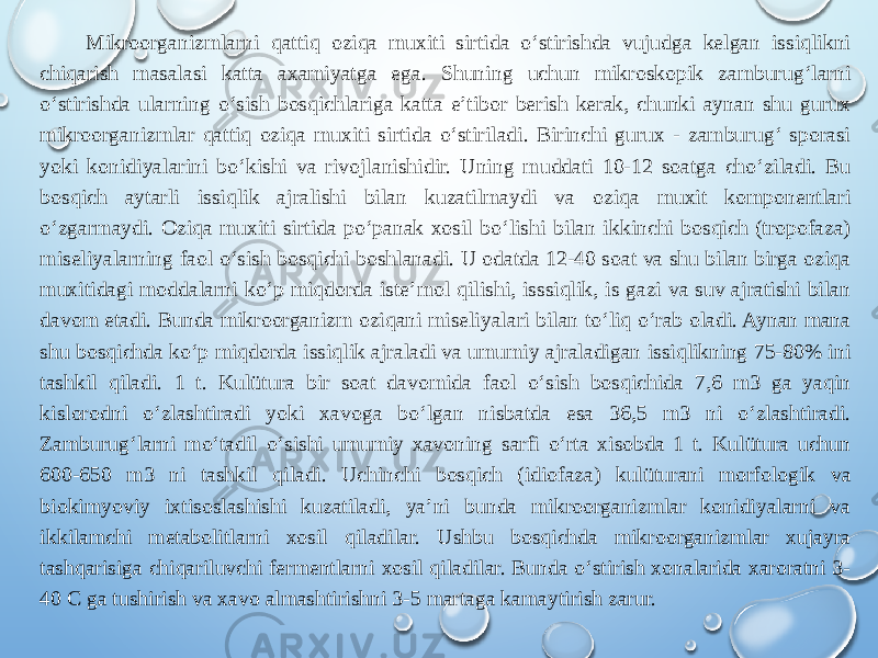 Mikroorganizmlarni qattiq oziqa muxiti sirtida o‘stirishda vujudga kelgan issiqlikni chiqarish masalasi katta axamiyatga ega. Shuning uchun mikroskopik zamburug‘larni o‘stirishda ularning o‘sish bosqichlariga katta e’tibor berish kerak, chunki aynan shu gurux mikroorganizmlar qattiq oziqa muxiti sirtida o‘stiriladi. Birinchi gurux - zamburug‘ sporasi yoki konidiyalarini bo‘kishi va rivojlanishidir. Uning muddati 10-12 soatga cho‘ziladi. Bu bosqich aytarli issiqlik ajralishi bilan kuzatilmaydi va oziqa muxit komponentlari o‘zgarmaydi. Oziqa muxiti sirtida po‘panak xosil bo‘lishi bilan ikkinchi bosqich (tropofaza) miseliyalarning faol o‘sish bosqichi boshlanadi. U odatda 12-40 soat va shu bilan birga oziqa muxitidagi moddalarni ko‘p miqdorda iste’mol qilishi, isssiqlik, is gazi va suv ajratishi bilan davom etadi. Bunda mikroorganizm oziqani miseliyalari bilan to‘liq o‘rab oladi. Aynan mana shu bosqichda ko‘p miqdorda issiqlik ajraladi va umumiy ajraladigan issiqlikning 75-80% ini tashkil qiladi. 1 t. Kulütura bir soat davomida faol o‘sish bosqichida 7,6 m3 ga yaqin kislorodni o‘zlashtiradi yoki xavoga bo‘lgan nisbatda esa 36,5 m3 ni o‘zlashtiradi. Zamburug‘larni mo‘tadil o‘sishi umumiy xavoning sarfi o‘rta xisobda 1 t. Kulütura uchun 600-650 m3 ni tashkil qiladi. Uchinchi bosqich (idiofaza) kulüturani morfologik va biokimyoviy ixtisoslashishi kuzatiladi, ya’ni bunda mikroorganizmlar konidiyalarni va ikkilamchi metabolitlarni xosil qiladilar. Ushbu bosqichda mikroorganizmlar xujayra tashqarisiga chiqariluvchi fermentlarni xosil qiladilar. Bunda o‘stirish xonalarida xaroratni 3- 40 C ga tushirish va xavo almashtirishni 3-5 martaga kamaytirish zarur. 