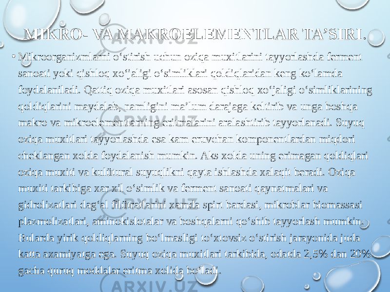 MIKRO- VA MAKROELEMENTLAR TA’SIRI . • Mikroorganizmlarni o‘stirish uchun oziqa muxitlarini tayyorlashda ferment sanoati yoki qishloq xo‘jaligi o‘simliklari qoldiqlaridan keng ko‘lamda foydalaniladi. Qattiq oziqa muxitlari asosan qishloq xo‘jaligi o‘simliklarining qoldiqlarini maydalab, namligini ma’lum darajaga keltirib va unga boshqa makro va mikroelementlarning eritmalarini aralashtirib tayyorlanadi. Suyuq oziqa muxitlari tayyorlashda esa kam eruvchan komponentlardan miqdori cheklangan xolda foydalanish mumkin. Aks xolda uning erimagan qoldiqlari oziqa muxiti va kulütural suyuqlikni qayta ishlashda xalaqit beradi. Oziqa muxiti tarkibiga xar xil o‘simlik va ferment sanoati qaynatmalari va gidrolizatlari dag‘al filütratlarini xamda spirt bardasi, mikroblar biomassasi plazmolizatlari, aminokislotalar va boshqalarni qo‘shib tayyorlash mumkin. Bularda yirik qoldiqlarning bo‘lmasligi to‘xtovsiz o‘stirish jarayonida juda katta axamiyatga ega. Suyuq oziqa muxitlari tarkibida, odatda 2,5% dan 20% gacha quruq moddalar eritma xolida bo‘ladi. 