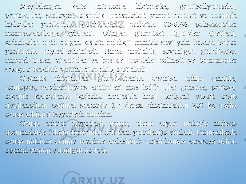 Maydalangan katta miqdorda kletchatka, gemitsellyulozalar, pentozanlar, saqlovchi o‘simlik mahsulotlari yuqori harorat va bosimda kislotalar yordamida parchalanadi, oqibatda 60-65% polisaxaridlar monosaxaridlarga aylanadi. Olingan gidrolizat lignindan ajratiladi, gidrolizdan ortib qolgan kislota qoldig‘i ammiak suvi yoki boshqa ishqor yordamida neytrallashtiriladi. Biroz tindirilib, sovurilgan gidrolizatga mineral tuzlar, vitaminlar va boshqa moddalar solinadi va fermenterlar sexiga o‘tkaziladi va achitqilar ekib, o‘stiriladi. O‘simlik chiqindilari gidrolizatlarida o‘stirish uchun candida, torulopsis, saccharomyces achitqilari mos kelib, ular gensoza, pentoza, organik kislotalarda (gidroliz natijasida hosil bo‘lgan) yaxshi o‘sib rivojlanadilar. Optimal sharoitda 1 t daraxt chiqindisidan 200 kg gacha ozuqa achitqisi tayyorlash mumkin. Ozuqa achitqi tayyorlash uchun, ularni suyuq muhitda mahsus usqurmalarda (ularni fermentlar deb ham yuritiladi)o‘stiriladi. Fermentlarda ozuqa muhitini doimiy ravishda aralashtirib turish hamda aeratsiya uchun optimal sharoit yaratilgan bo‘ladi. 