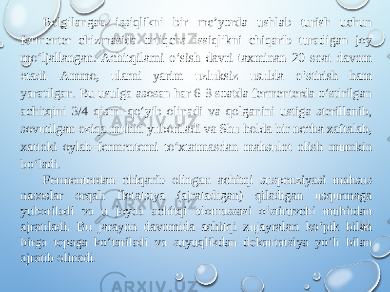 Belgilangan issiqlikni bir me’yorda ushlab turish uchun fermenter chizmasida ortiqcha issiqlikni chiqarib turadigan joy mo‘ljallangan. Achitqilarni o‘sish davri taxminan 20 soat davom etadi. Ammo, ularni yarim uzluksiz usulda o‘stirish ham yaratilgan. Bu usulga asosan har 6-8 soatda fermenterda o‘stirilgan achitqini 3/4 qismi qo‘yib olinadi va qolganini ustiga sterillanib, sovutilgan oziqa muhiti yuboriladi va Shu holda bir necha xaftalab, xattoki oylab fermenterni to‘xtatmasdan mahsulot olish mumkin bo‘ladi. Fermenterdan chiqarib olingan achitqi suspenziyasi mahsus nasoslar orqali flotatsiya (ajratadigan) qiladigan usqurmaga yuboriladi va u joyda achitqi biomassasi o‘stiruvchi muhitdan ajratiladi. Bu jarayon davomida achitqi xujayralari ko‘pik bilan birga tepaga ko‘tariladi va suyuqlikdan dekantatsiya yo‘li bilan ajratib olinadi. 