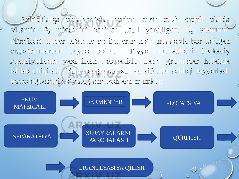 Achitqilarga ultrabinafsha nurlari ta’sir etish orqali ularda Vitamin D 2 miqdorini oshirish usuli yaratilgan. D 2 vitaminni ultrafiolet nurlar ta’sirida achitqilarda ko‘p miqdorda bor bo‘lgan ergosterinlardan paydo bo‘ladi. Tayyor mahsulotni fizikaviy xususiyatlarini yaxshilash maqsadida ularni granulalar holatida ishlab chiqiladi. Yuqoridagilarga xulosa sifatida achitqi tayyorlash texnologiyasini qo‘yidagicha izohlash mumkin:   EKUV MATERIALI FERMENTER FLOTATSIYA SEPARATSIYA XUJAYRALARNI PARCHALASH QURITISH GRANULYASIYA QILISH 